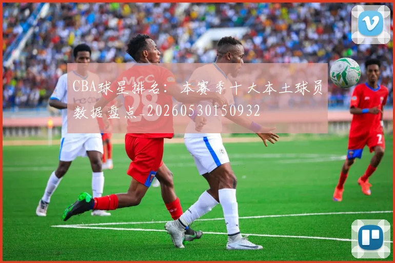 CBA球星排名:本赛季十大本土球员数据盘点_20260530150932