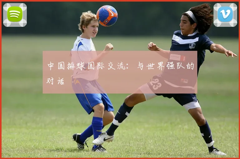 中国排球国际交流:与世界强队的对话
