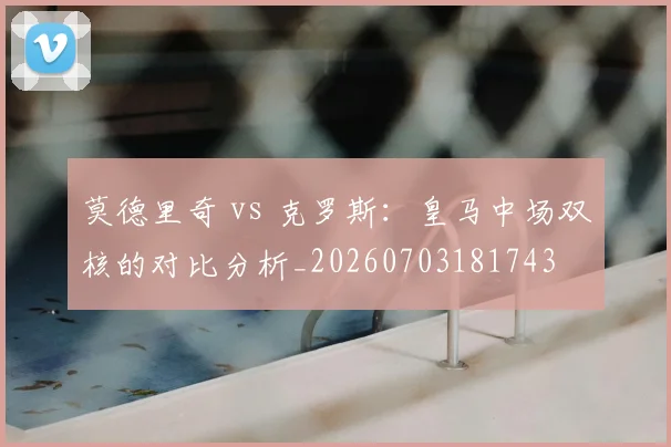 莫德里奇 vs 克罗斯：皇马中场双核的对比分析_20260703181743