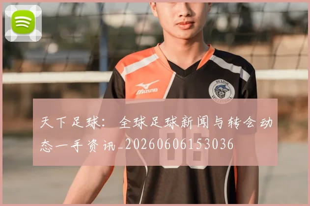 天下足球:全球足球新闻与转会动态一手资讯_20260606153036
