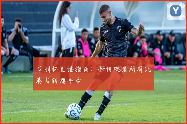 亚洲杯直播指南:如何观看所有比赛与转播平台