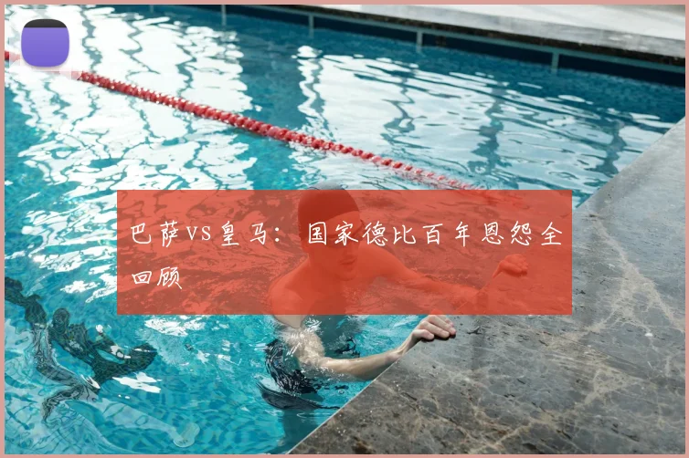 巴萨vs皇马：国家德比百年恩怨全回顾