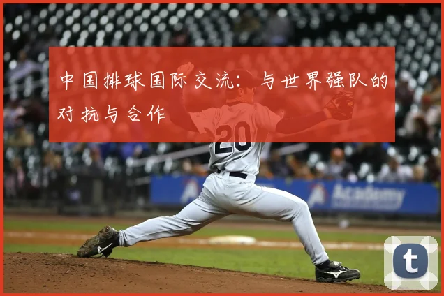 中国排球国际交流:与世界强队的对抗与合作