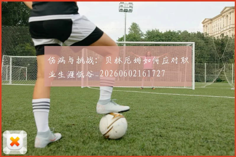 伤病与挑战：贝林厄姆如何应对职业生涯低谷_20260602161727