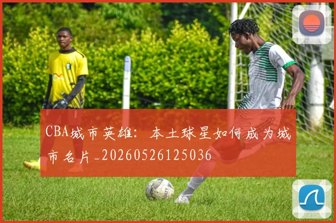 CBA城市英雄：本土球星如何成为城市名片_20260526125036