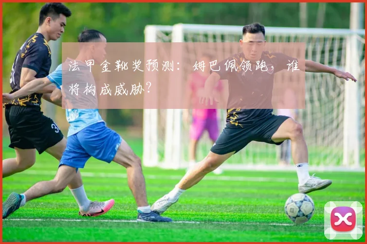 法甲金靴奖预测:姆巴佩领跑,谁将构成威胁?