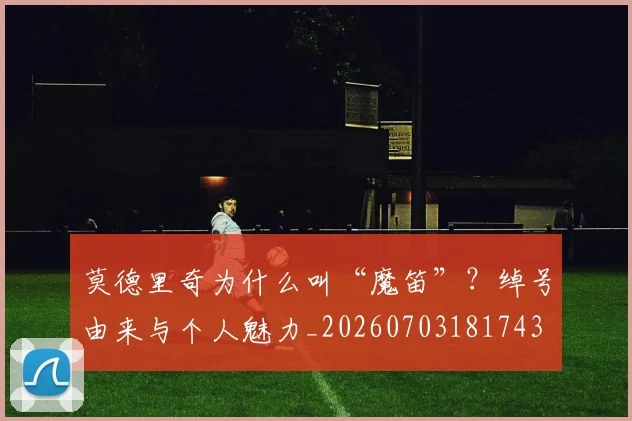 莫德里奇为什么叫“魔笛”？绰号由来与个人魅力_20260703181743