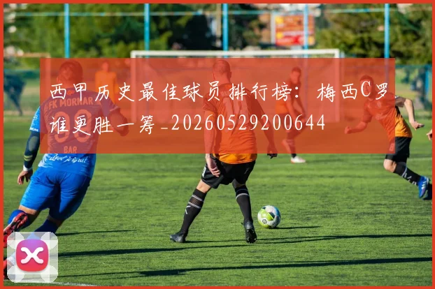 西甲历史最佳球员排行榜：梅西C罗谁更胜一筹_20260529200644