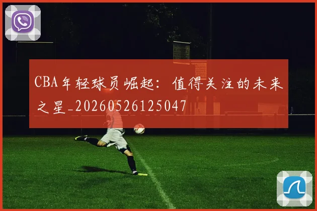 CBA年轻球员崛起：值得关注的未来之星_20260526125047
