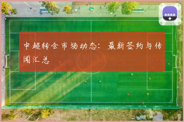 中超转会市场动态：最新签约与传闻汇总