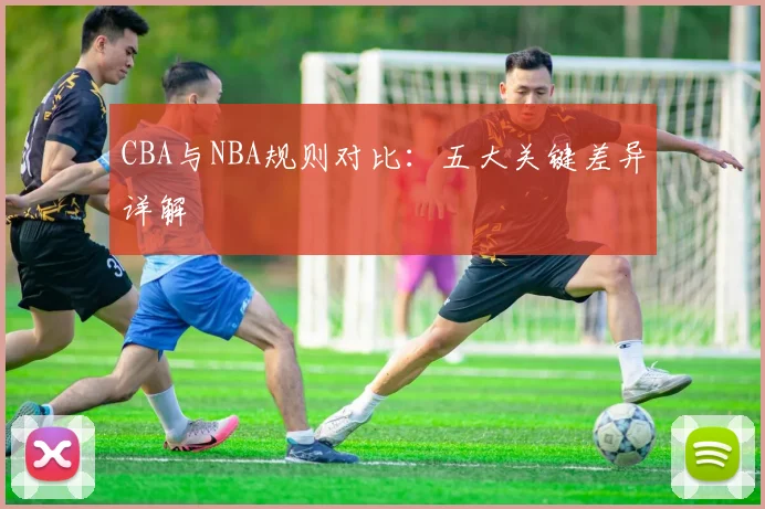 CBA与NBA规则对比：五大关键差异详解