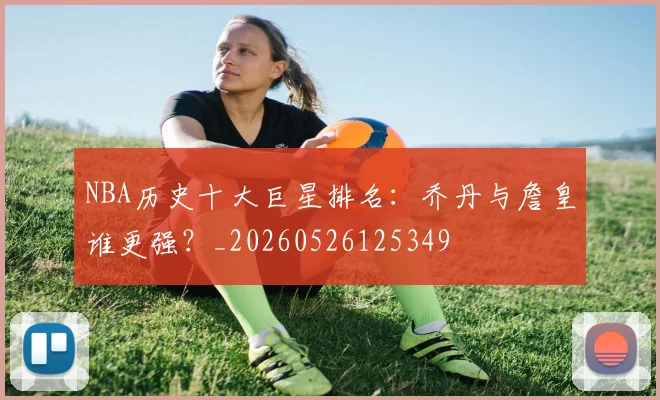 NBA历史十大巨星排名：乔丹与詹皇谁更强？_20260526125349