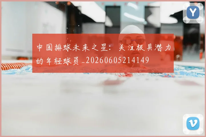 中国排球未来之星：关注极具潜力的年轻球员_20260605214149
