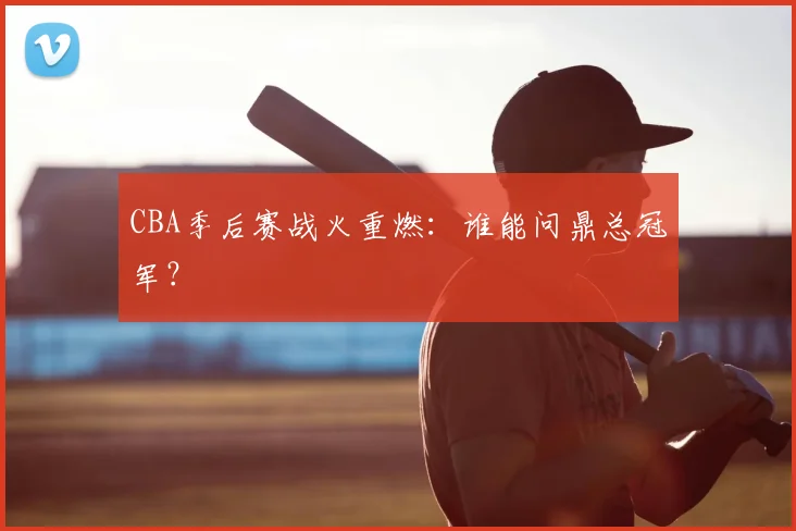 CBA季后赛战火重燃：谁能问鼎总冠军？