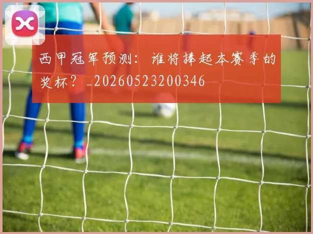 西甲冠军预测:谁将捧起本赛季的奖杯?_20260523200346