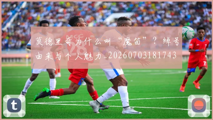 莫德里奇为什么叫“魔笛”？绰号由来与个人魅力_20260703181743