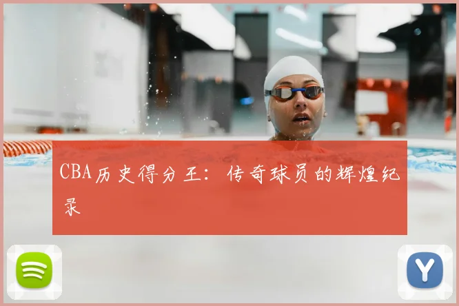 CBA历史得分王：传奇球员的辉煌纪录
