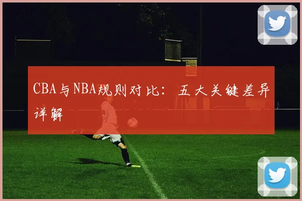 CBA与NBA规则对比:五大关键差异详解