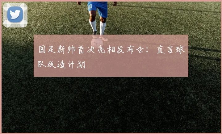 国足新帅首次亮相发布会：直言球队改造计划